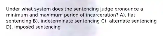 Under what system does the sentencing judge pronounce a minimum and maximum period of incarceration? A). flat sentencing B). indeterminate sentencing C). alternate sentencing D). imposed sentencing