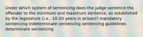 Under which system of sentencing does the judge sentence the offender to the minimum and maximum sentence, as established by the legislature (i.e., 10-20 years in prison)? mandatory sentencing indeterminate sentencing sentencing guidelines determinate sentencing