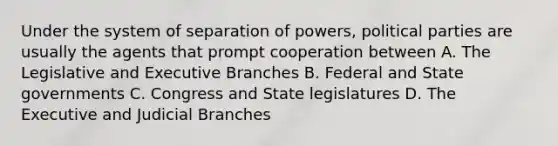 Under the system of separation of powers, political parties are usually the agents that prompt cooperation between A. The Legislative and Executive Branches B. Federal and State governments C. Congress and State legislatures D. The Executive and Judicial Branches