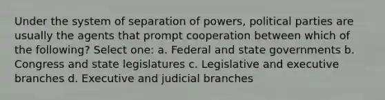 Under the system of separation of powers, political parties are usually the agents that prompt cooperation between which of the following? Select one: a. Federal and state governments b. Congress and state legislatures c. Legislative and executive branches d. Executive and judicial branches