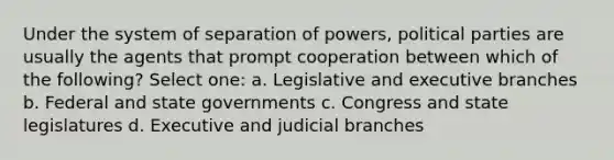 Under the system of separation of powers, political parties are usually the agents that prompt cooperation between which of the following? Select one: a. Legislative and executive branches b. Federal and state governments c. Congress and state legislatures d. Executive and judicial branches