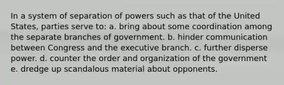 In a system of separation of powers such as that of the United States, parties serve to: a. bring about some coordination among the separate branches of government. b. hinder communication between Congress and the executive branch. c. further disperse power. d. counter the order and organization of the government e. dredge up scandalous material about opponents.