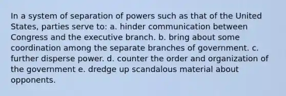 In a system of separation of powers such as that of the United States, parties serve to: a. hinder communication between Congress and the executive branch. b. bring about some coordination among the separate branches of government. c. further disperse power. d. counter the order and organization of the government e. dredge up scandalous material about opponents.