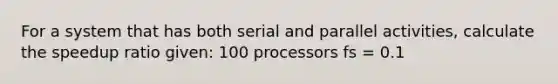 For a system that has both serial and parallel activities, calculate the speedup ratio given: 100 processors fs = 0.1