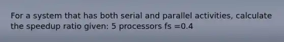 For a system that has both serial and parallel activities, calculate the speedup ratio given: 5 processors fs =0.4