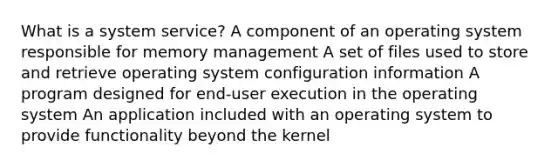 What is a system service? A component of an operating system responsible for memory management A set of files used to store and retrieve operating system configuration information A program designed for end-user execution in the operating system An application included with an operating system to provide functionality beyond the kernel