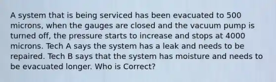 A system that is being serviced has been evacuated to 500 microns, when the gauges are closed and the vacuum pump is turned off, the pressure starts to increase and stops at 4000 microns. Tech A says the system has a leak and needs to be repaired. Tech B says that the system has moisture and needs to be evacuated longer. Who is Correct?