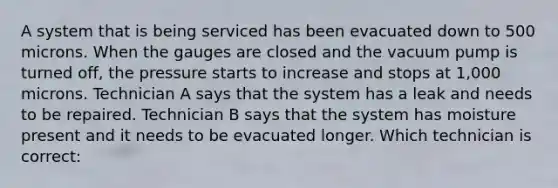 A system that is being serviced has been evacuated down to 500 microns. When the gauges are closed and the vacuum pump is turned off, the pressure starts to increase and stops at 1,000 microns. Technician A says that the system has a leak and needs to be repaired. Technician B says that the system has moisture present and it needs to be evacuated longer. Which technician is correct: