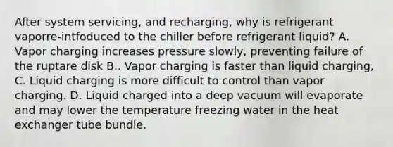 After system servicing, and recharging, why is refrigerant vaporre-intfoduced to the chiller before refrigerant liquid? A. Vapor charging increases pressure slowly, preventing failure of the ruptare disk B.. Vapor charging is faster than liquid charging, C. Liquid charging is more difficult to control than vapor charging. D. Liquid charged into a deep vacuum will evaporate and may lower the temperature freezing water in the heat exchanger tube bundle.