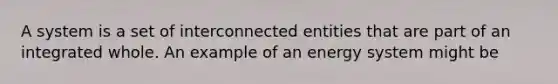 A system is a set of interconnected entities that are part of an integrated whole. An example of an energy system might be