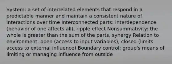 System: a set of interrelated elements that respond in a predictable manner and maintain a consistent nature of interactions over time Interconnected parts: interdependence (behavior of one affects all), ripple effect Nonsummativity: the whole is greater than the sum of the parts, synergy Relation to environment: open (access to input variables), closed (limits access to external influence) Boundary control: group's means of limiting or managing influence from outside