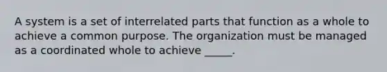 A system is a set of interrelated parts that function as a whole to achieve a common purpose. The organization must be managed as a coordinated whole to achieve _____.