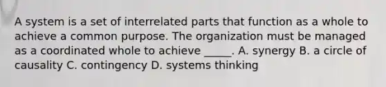 A system is a set of interrelated parts that function as a whole to achieve a common purpose. The organization must be managed as a coordinated whole to achieve _____. A. synergy B. a circle of causality C. contingency D. systems thinking