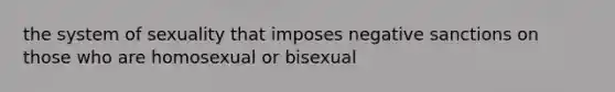 the system of sexuality that imposes negative sanctions on those who are homosexual or bisexual