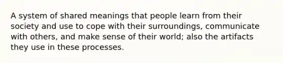 A system of shared meanings that people learn from their society and use to cope with their surroundings, communicate with others, and make sense of their world; also the artifacts they use in these processes.