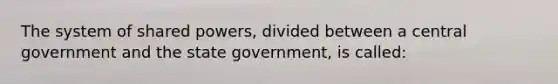 The system of shared powers, divided between a central government and the state government, is called: