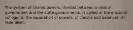 The system of shared powers, divided between a central government and the state governments, is called a) the electoral college. b) the separation of powers. c) checks and balances. d) federalism.