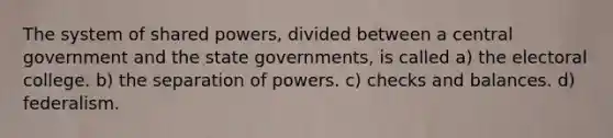 The system of shared powers, divided between a central government and the state governments, is called a) the electoral college. b) the separation of powers. c) checks and balances. d) federalism.