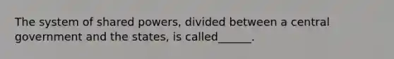 The system of shared powers, divided between a central government and the states, is called______.