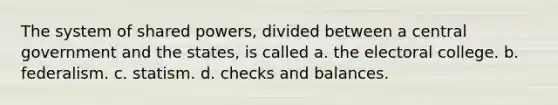 The system of shared powers, divided between a central government and the states, is called a. the electoral college. b. federalism. c. statism. d. checks and balances.