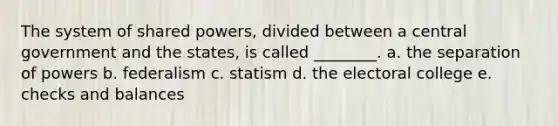 The system of shared powers, divided between a central government and the states, is called ________. a. the separation of powers b. federalism c. statism d. the electoral college e. checks and balances