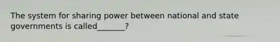 The system for sharing power between national and state governments is called_______?