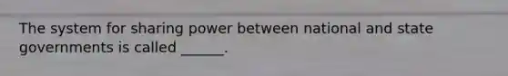The system for sharing power between national and state governments is called ______.