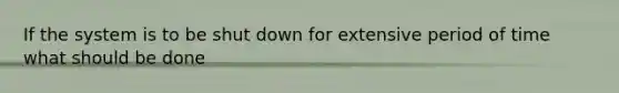 If the system is to be shut down for extensive period of time what should be done