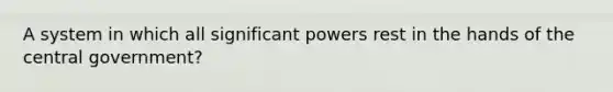 A system in which all significant powers rest in the hands of the central government?