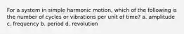 For a system in simple harmonic motion, which of the following is the number of cycles or vibrations per unit of time? a. amplitude c. frequency b. period d. revolution