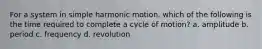 For a system in simple harmonic motion, which of the following is the time required to complete a cycle of motion? a. amplitude b. period c. frequency d. revolution