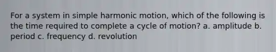 For a system in simple harmonic motion, which of the following is the time required to complete a cycle of motion? a. amplitude b. period c. frequency d. revolution