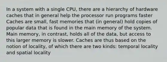 In a system with a single CPU, there are a hierarchy of hardware caches that in general help the processor run programs faster Caches are small, fast memories that (in general) hold copies of popular data that is found in the main memory of the system. Main memory, in contrast, holds all of the data, but access to this larger memory is slower. Caches are thus based on the notion of locality, of which there are two kinds: temporal locality and spatial locality