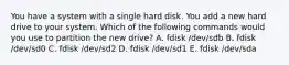 You have a system with a single hard disk. You add a new hard drive to your system. Which of the following commands would you use to partition the new drive? A. fdisk /dev/sdb B. fdisk /dev/sd0 C. fdisk /dev/sd2 D. fdisk /dev/sd1 E. fdisk /dev/sda