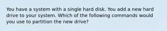 You have a system with a single hard disk. You add a new hard drive to your system. Which of the following commands would you use to partition the new drive?