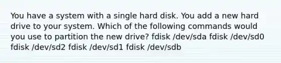 You have a system with a single hard disk. You add a new hard drive to your system. Which of the following commands would you use to partition the new drive? fdisk /dev/sda fdisk /dev/sd0 fdisk /dev/sd2 fdisk /dev/sd1 fdisk /dev/sdb