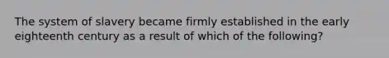 The system of slavery became firmly established in the early eighteenth century as a result of which of the following?