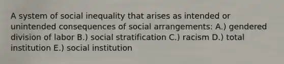 A system of social inequality that arises as intended or unintended consequences of social arrangements: A.) gendered division of labor B.) social stratification C.) racism D.) total institution E.) social institution