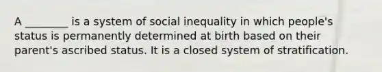 A ________ is a system of social inequality in which people's status is permanently determined at birth based on their parent's ascribed status. It is a closed system of stratification.