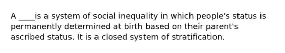 A ____is a system of social inequality in which people's status is permanently determined at birth based on their parent's ascribed status. It is a closed system of stratification.