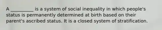 A __________ is a system of social inequality in which people's status is permanently determined at birth based on their parent's ascribed status. It is a closed system of stratification.