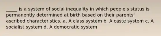 _____ is a system of social inequality in which people's status is permanently determined at birth based on their parents' ascribed characteristics. a. A class system b. A caste system c. A socialist system d. A democratic system