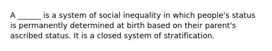 A ______ is a system of social inequality in which people's status is permanently determined at birth based on their parent's ascribed status. It is a closed system of stratification.