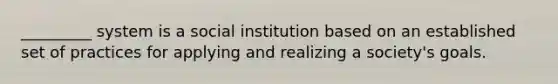 _________ system is a social institution based on an established set of practices for applying and realizing a society's goals.