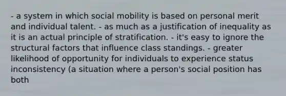 - a system in which social mobility is based on personal merit and individual talent. - as much as a justification of inequality as it is an actual principle of stratification. - it's easy to ignore the structural factors that influence class standings. - greater likelihood of opportunity for individuals to experience status inconsistency (a situation where a person's social position has both