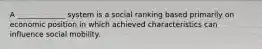 A _____________ system is a social ranking based primarily on economic position in which achieved characteristics can influence social mobility.