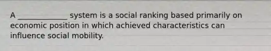 A _____________ system is a social ranking based primarily on economic position in which achieved characteristics can influence social mobility.