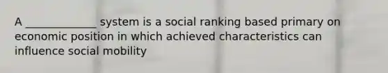 A _____________ system is a social ranking based primary on economic position in which achieved characteristics can influence social mobility