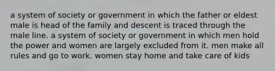 a system of society or government in which the father or eldest male is head of the family and descent is traced through the male line. a system of society or government in which men hold the power and women are largely excluded from it. men make all rules and go to work. women stay home and take care of kids