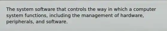 The system software that controls the way in which a computer system functions, including the management of hardware, peripherals, and software.